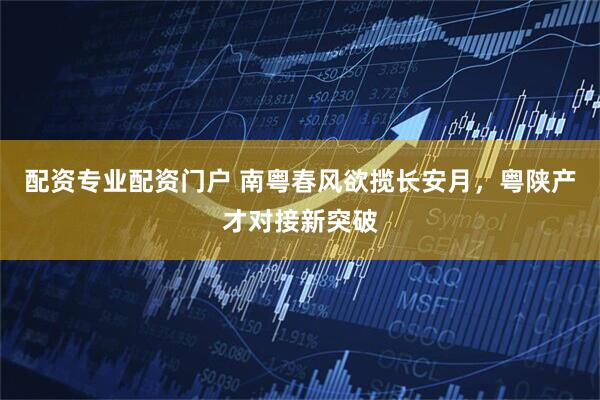 配资专业配资门户 南粤春风欲揽长安月，粤陕产才对接新突破