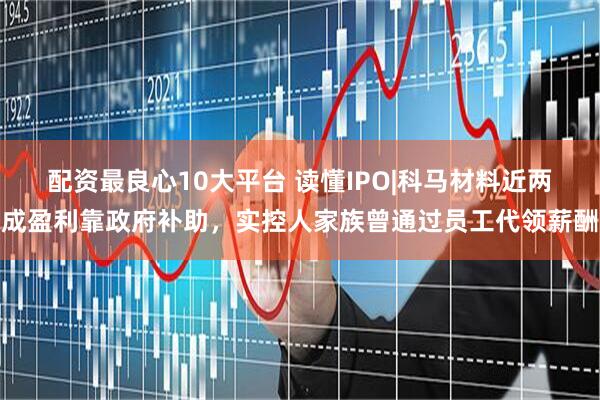 配资最良心10大平台 读懂IPO|科马材料近两成盈利靠政府补助，实控人家族曾通过员工代领薪酬