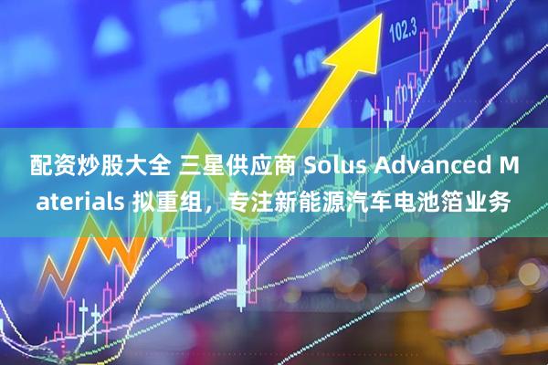 配资炒股大全 三星供应商 Solus Advanced Materials 拟重组，专注新能源汽车电池箔业务