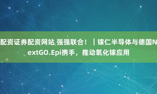 配资证券配资网站 强强联合！︱镓仁半导体与德国NextGO.Epi携手，推动氧化镓应用