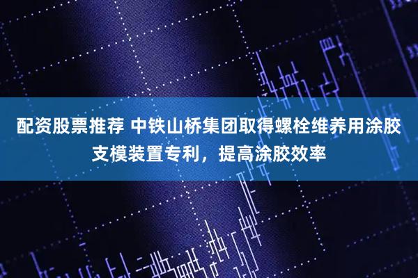 配资股票推荐 中铁山桥集团取得螺栓维养用涂胶支模装置专利，提高涂胶效率