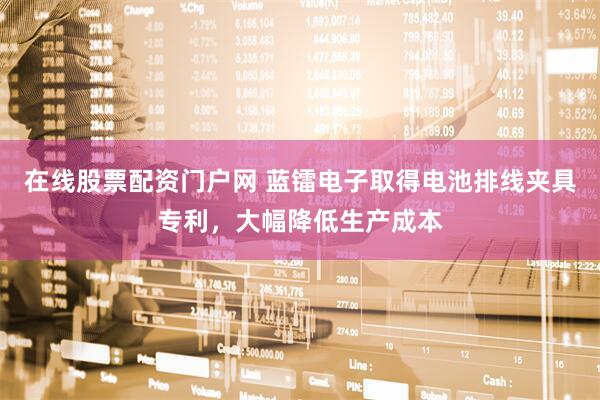 在线股票配资门户网 蓝镭电子取得电池排线夹具专利，大幅降低生产成本