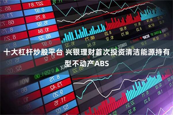 十大杠杆炒股平台 兴银理财首次投资清洁能源持有型不动产ABS