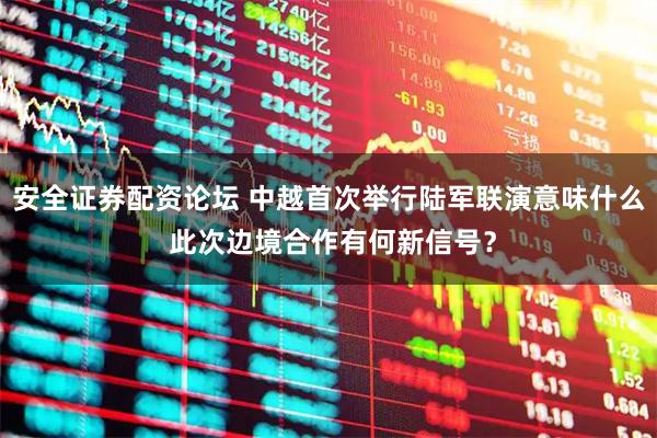 安全证券配资论坛 中越首次举行陆军联演意味什么 此次边境合作有何新信号？