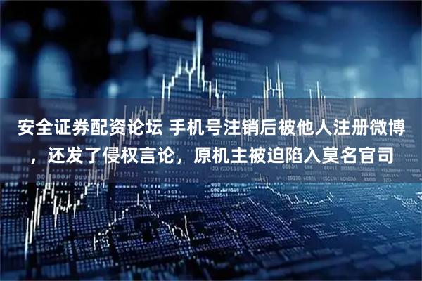 安全证券配资论坛 手机号注销后被他人注册微博，还发了侵权言论，原机主被迫陷入莫名官司