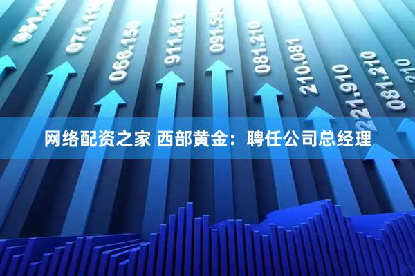 网络配资之家 西部黄金：聘任公司总经理
