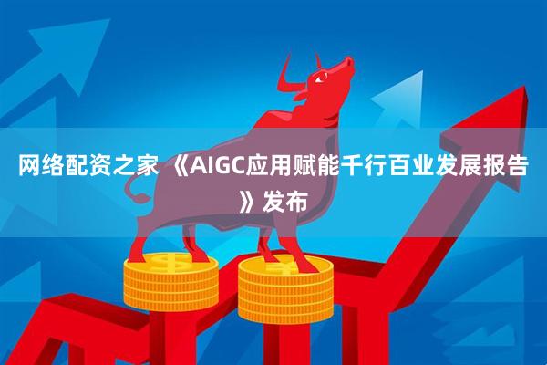 网络配资之家 《AIGC应用赋能千行百业发展报告》发布