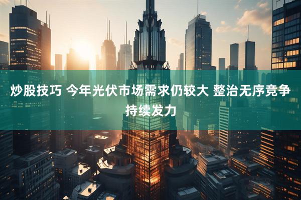 炒股技巧 今年光伏市场需求仍较大 整治无序竞争持续发力