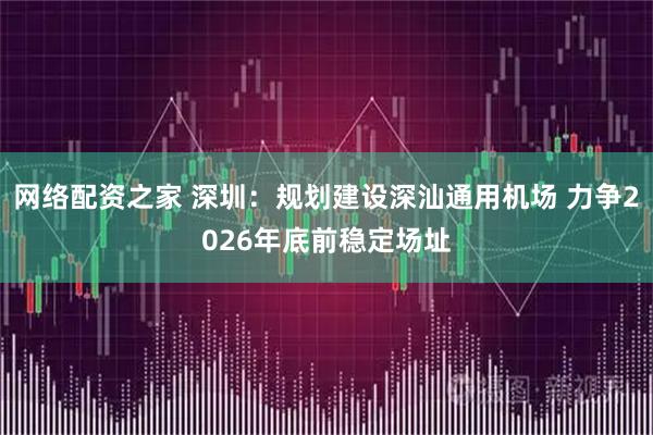 网络配资之家 深圳：规划建设深汕通用机场 力争2026年底前稳定场址