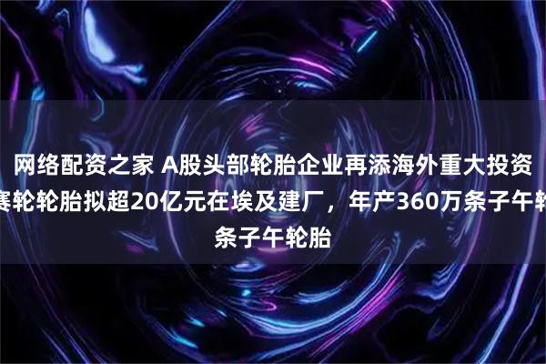 网络配资之家 A股头部轮胎企业再添海外重大投资！赛轮轮胎拟超20亿元在埃及建厂，年产360万条子午轮胎