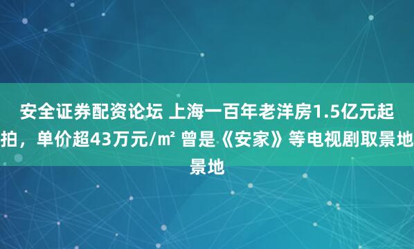 安全证券配资论坛 上海一百年老洋房1.5亿元起拍，单价超43万元/㎡ 曾是《安家》等电视剧取景地