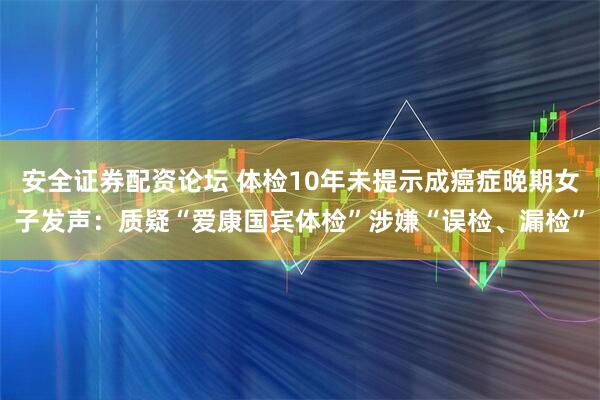 安全证券配资论坛 体检10年未提示成癌症晚期女子发声：质疑“爱康国宾体检”涉嫌“误检、漏检”