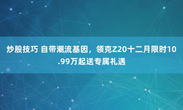 炒股技巧 自带潮流基因，领克Z20十二月限时10.99万起送专属礼遇