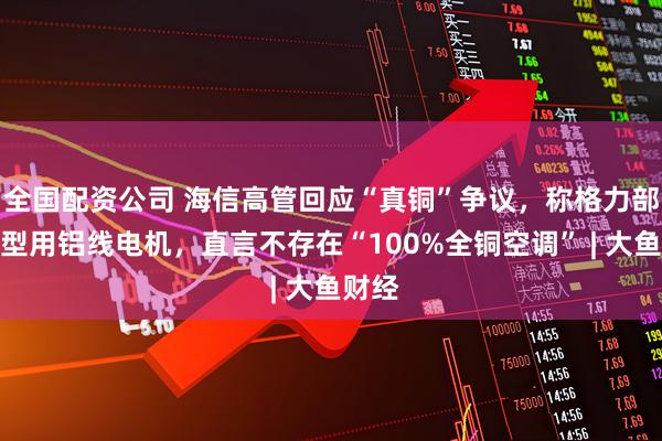 全国配资公司 海信高管回应“真铜”争议，称格力部分机型用铝线电机，直言不存在“100%全铜空调” | 大鱼财经