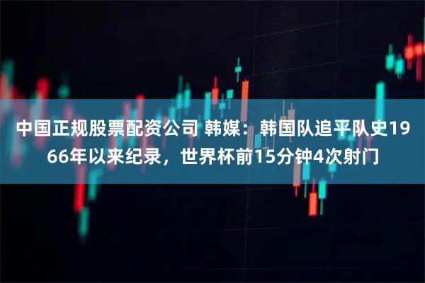 中国正规股票配资公司 韩媒:韩国队追平队史1966年以来纪录,世界杯前15分钟4次射门