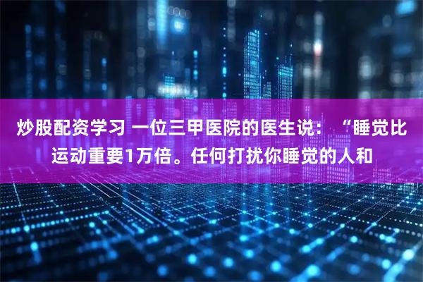 炒股配资学习 一位三甲医院的医生说： “睡觉比运动重要1万倍。任何打扰你睡觉的人和