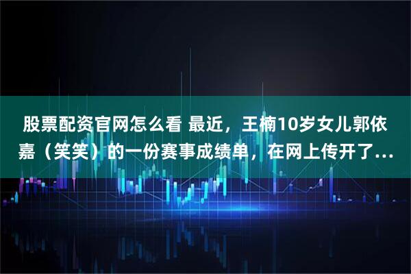 股票配资官网怎么看 最近，王楠10岁女儿郭依嘉（笑笑）的一份赛事成绩单，在网上传开了…