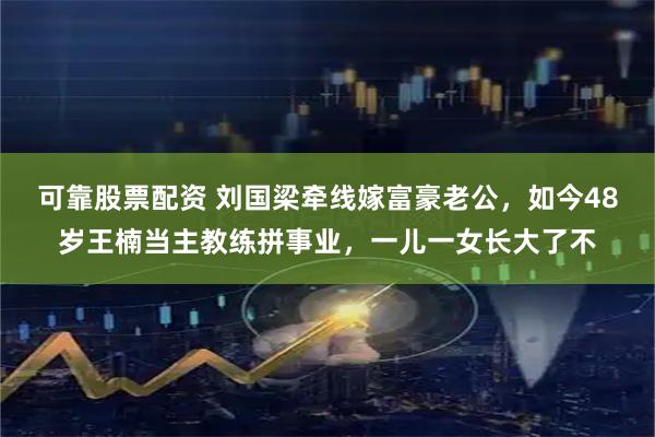 可靠股票配资 刘国梁牵线嫁富豪老公，如今48岁王楠当主教练拼事业，一儿一女长大了不
